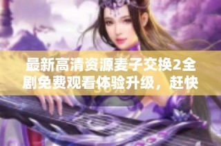 最新高清资源麦子交换2全剧免费观看体验升级，赶快来观看吧