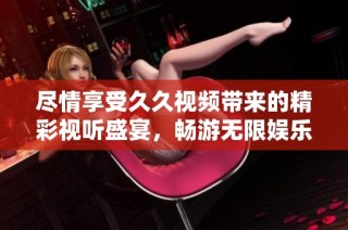 尽情享受久久视频带来的精彩视听盛宴，畅游无限娱乐世界
