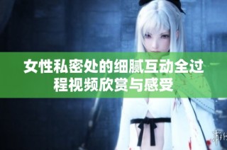 女性私密处的细腻互动全过程视频欣赏与感受
