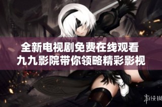 全新电视剧免费在线观看 九九影院带你领略精彩影视世界