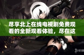 尽享北上在线电视剧免费观看的全新观看体验，尽在这里！