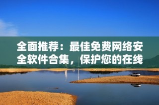 全面推荐：最佳免费网络安全软件合集，保护您的在线安全