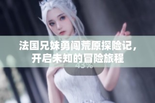 法国兄妹勇闯荒原探险记，开启未知的冒险旅程