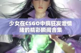 少女在CSGO中疯狂发泄情绪的精彩瞬间合集
