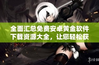 全面汇总免费安卓黄金软件下载资源大全，让您轻松获取热门应用