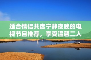 适合情侣共度宁静夜晚的电视节目推荐，享受温馨二人世界