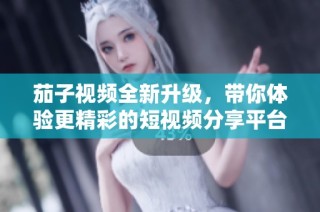 茄子视频全新升级，带你体验更精彩的短视频分享平台