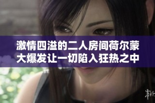 激情四溢的二人房间荷尔蒙大爆发让一切陷入狂热之中