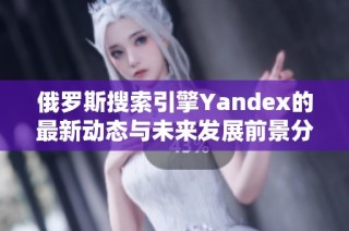 俄罗斯搜索引擎Yandex的最新动态与未来发展前景分析