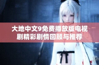 大地中文9免费播放版电视剧精彩剧情回顾与推荐