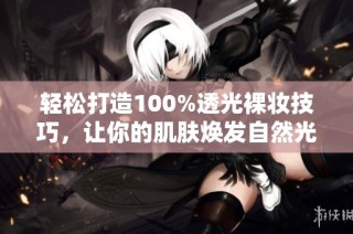 轻松打造100%透光裸妆技巧，让你的肌肤焕发自然光泽