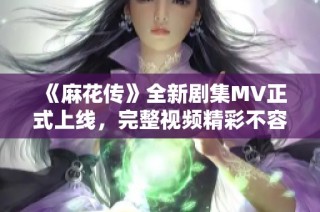 《麻花传》全新剧集MV正式上线，完整视频精彩不容错过