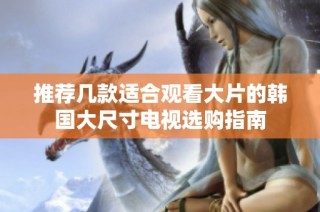 推荐几款适合观看大片的韩国大尺寸电视选购指南