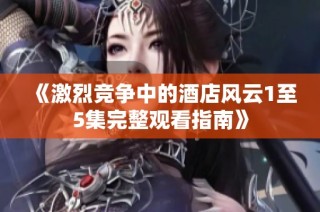 《激烈竞争中的酒店风云1至5集完整观看指南》