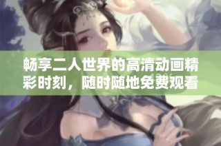 畅享二人世界的高清动画精彩时刻，随时随地免费观看
