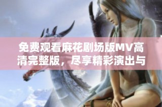 免费观看麻花剧场版MV高清完整版，尽享精彩演出与精彩故事