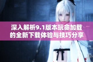 深入解析9.1版本玩命加载的全新下载体验与技巧分享