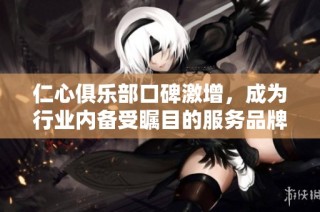仁心俱乐部口碑激增，成为行业内备受瞩目的服务品牌
