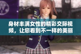 身材丰满女性的精彩交际视频，让您看到不一样的美丽风采
