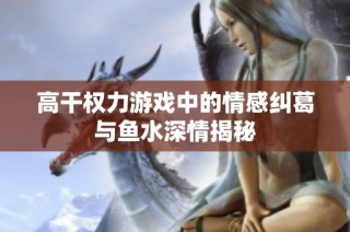 高干权力游戏中的情感纠葛与鱼水深情揭秘