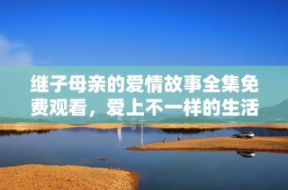继子母亲的爱情故事全集免费观看，爱上不一样的生活