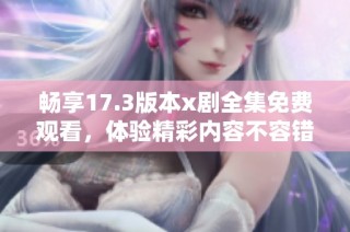畅享17.3版本x剧全集免费观看，体验精彩内容不容错过