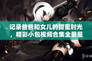 记录爸爸和女儿的甜蜜时光，精彩小包视频合集全景呈现