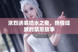 浓烈诱惑奶水之夜，热情绽放的禁忌故事