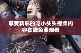 享受精彩的吃小头头视频内容在线免费观看