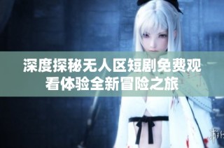 深度探秘无人区短剧免费观看体验全新冒险之旅