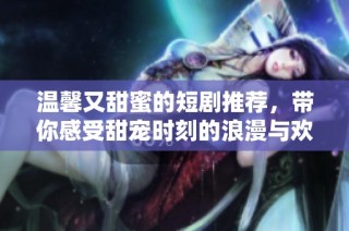 温馨又甜蜜的短剧推荐，带你感受甜宠时刻的浪漫与欢笑