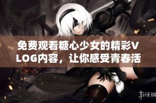 免费观看糖心少女的精彩VLOG内容，让你感受青春活力