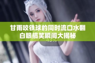 甘雨咬铁球的同时流口水翻白眼搞笑瞬间大揭秘