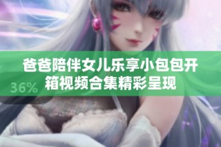 爸爸陪伴女儿乐享小包包开箱视频合集精彩呈现