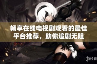 畅享在线电视剧观看的最佳平台推荐，助你追剧无阻