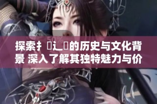 探索扌喿辶畐的历史与文化背景 深入了解其独特魅力与价值