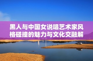 黑人与中国女说唱艺术家风格碰撞的魅力与文化交融解析