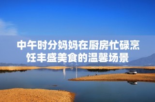 中午时分妈妈在厨房忙碌烹饪丰盛美食的温馨场景