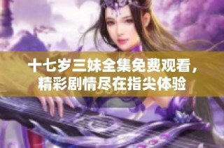 十七岁三妹全集免费观看，精彩剧情尽在指尖体验