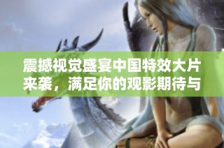 震撼视觉盛宴中国特效大片来袭，满足你的观影期待与激情