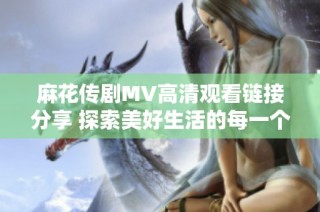麻花传剧MV高清观看链接分享 探索美好生活的每一个瞬间