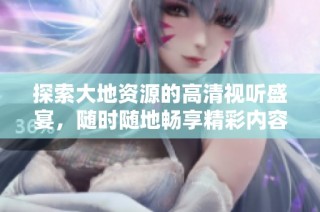 探索大地资源的高清视听盛宴，随时随地畅享精彩内容