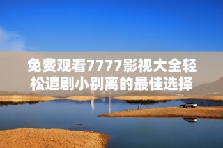 免费观看7777影视大全轻松追剧小别离的最佳选择
