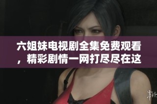 六姐妹电视剧全集免费观看，精彩剧情一网打尽尽在这里