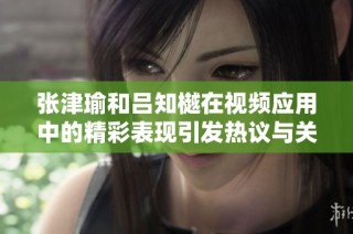 张津瑜和吕知樾在视频应用中的精彩表现引发热议与关注