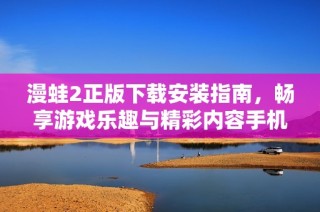 漫蛙2正版下载安装指南，畅享游戏乐趣与精彩内容手机看片 内容