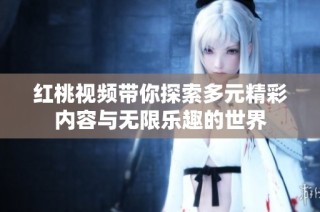 红桃视频带你探索多元精彩内容与无限乐趣的世界