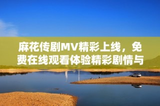 麻花传剧MV精彩上线，免费在线观看体验精彩剧情与音乐魅力