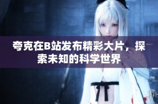 夸克在B站发布精彩大片，探索未知的科学世界