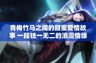 青梅竹马之间的甜蜜爱情故事 一段独一无二的浪漫情缘